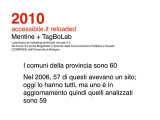 2010
accessibile.it reloaded
Mentine + TagBoLab
Laboratorio di marketing territoriale nel web 2.0
del Corso di Laurea Magistrale in Scienze della Comunicazione Pubblica e Sociale
(COMPASS) dell'Università di Bologna




         I comuni della provincia sono 60
         Nel 2006, 57 di questi avevano un sito;
         oggi lo hanno tutti, ma uno è in
         aggiornamento quindi quelli analizzati
         sono 59
 