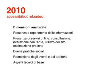 2010
accessibile.it reloaded

    Dimensioni analizzate
    Presenza e reperimento delle informazioni
    Presenza di servizi online: consultazione,
    interazione con l'ente, utilizzo del sito,
    espletazione pratiche
    Buone pratiche social
    Promozione degli eventi e del territorio
    Aspetti tecnici di base
 