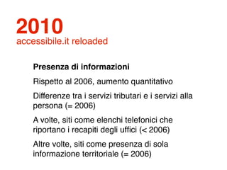 2010
accessibile.it reloaded

    Presenza di informazioni
    Rispetto al 2006, aumento quantitativo
    Differenze tra i servizi tributari e i servizi alla
    persona (= 2006)
    A volte, siti come elenchi telefonici che
    riportano i recapiti degli ufﬁci (< 2006)
    Altre volte, siti come presenza di sola
    informazione territoriale (= 2006)
 