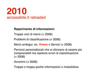 2010
accessibile.it reloaded

    Reperimento di informazioni:
    Troppe voci di menù (= 2006)
    Problemi di classiﬁcazione (= 2006)
    Menù ambigui, es. Vivere o Servizi (= 2006)
    Percorsi personalizzati che si sforzano di essere più
    comprensibili ma ripetono errori di classiﬁcazione
    (= 2006)
    Acronimi (< 2006)
    Troppe o troppo poche informazioni o modulistica
 