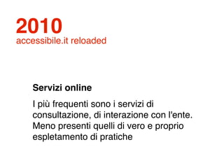2010
accessibile.it reloaded




    Servizi online
    I più frequenti sono i servizi di
    consultazione, di interazione con l'ente.
    Meno presenti quelli di vero e proprio
    espletamento di pratiche
 