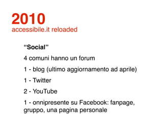 2010
accessibile.it reloaded

    “Social”
    4 comuni hanno un forum
    1 - blog (ultimo aggiornamento ad aprile)
    1 - Twitter
    2 - YouTube
    1 - onnipresente su Facebook: fanpage,
    gruppo, una pagina personale
 