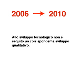 2006                 2010

Allo sviluppo tecnologico non è
seguito un corrispondente sviluppo
qualitativo.
 