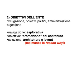 2) OBIETTIVI DELLʼENTE
divulgazione, obiettivi politici, amministrazione
e gestione

•navigazione: esplorativa
•obiettivo: “promozione” del contenuto
•soluzione: architettura e layout
             (ma manca la reason why!)
 