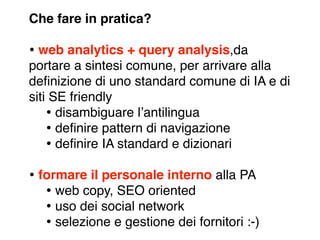 Che fare in pratica?

• web analytics + query analysis,da
portare a sintesi comune, per arrivare alla
deﬁnizione di uno standard comune di IA e di
siti SE friendly
    • disambiguare lʼantilingua
    • deﬁnire pattern di navigazione
    • deﬁnire IA standard e dizionari
• formare il personale interno alla PA
   • web copy, SEO oriented
   • uso dei social network
   • selezione e gestione dei fornitori :-)
 