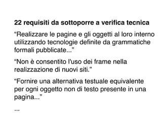 22 requisiti da sottoporre a veriﬁca tecnica
“Realizzare le pagine e gli oggetti al loro interno
utilizzando tecnologie deﬁnite da grammatiche
formali pubblicate...”
“Non è consentito l'uso dei frame nella
realizzazione di nuovi siti.”
“Fornire una alternativa testuale equivalente
per ogni oggetto non di testo presente in una
pagina...”
...
 