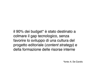 il 90% dei budget* è stato destinato a
colmare il gap tecnologico, senza
favorire lo sviluppo di una cultura del
progetto editoriale (content strategy) e
della formazione delle risorse interne


                               *fonte: A. De Carolis
 