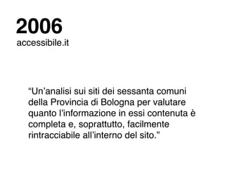 2006
accessibile.it




   “Unʼanalisi sui siti dei sessanta comuni
   della Provincia di Bologna per valutare
   quanto lʼinformazione in essi contenuta è
   completa e, soprattutto, facilmente
   rintracciabile allʼinterno del sito.”
 