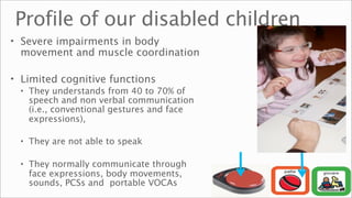 Profile of our disabled children
• Severe impairments in body
  movement and muscle coordination

• Limited cognitive functions
  • They understands from 40 to 70% of
    speech and non verbal communication
    (i.e., conventional gestures and face
    expressions),

  • They are not able to speak

  • They normally communicate through
    face expressions, body movements,
    sounds, PCSs and portable VOCAs
 