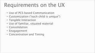 Requirements on the UX
•   Use of PCS based Communication
•   Customization (“each child is unique”)
•   Tangible Interaction
•   Use of familiar, situated material
•   Consolidation
•   Enagagement
•   Concentration and Timing
 