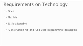 Requirements on Technology
• Open

• Flexible

• Easily adaptable

• “Construction Kit” and “End User Programming” paradigms
 
