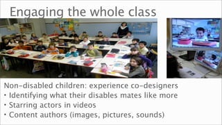 Engaging the whole class




Non-disabled children: experience co-designers
• Identifying what their disables mates like more
• Starring actors in videos
• Content authors (images, pictures, sounds)
 