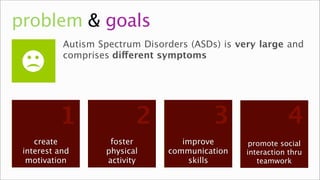 problem & goals
           Autism Spectrum Disorders (ASDs) is very large and
           comprises different symptoms




          1               2               3                 4
    create          foster         improve        promote social
 interest and      physical     communication    interaction thru
  motivation
   interest        motion
                   activity     communication
                                    skills          teamwork
                                                     relation
 