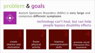 problem & goals
           Autism Spectrum Disorders (ASDs) is very large and
           comprises different symptoms
                       technology can’t heal, but can help
                           people bypass disability effects


          1               2               3                 4
    create          foster         improve        promote social
 interest and      physical     communication    interaction thru
  motivation
   interest        motion
                   activity     communication
                                    skills          teamwork
                                                     relation
 