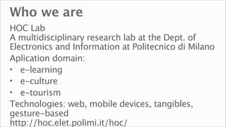 Who we are
HOC Lab
A multidisciplinary research lab at the Dept. of
Electronics and Information at Politecnico di Milano
Aplication domain:
• e-learning
• e-culture
• e-tourism
Technologies: web, mobile devices, tangibles,
gesture-based
http://hoc.elet.polimi.it/hoc/
 