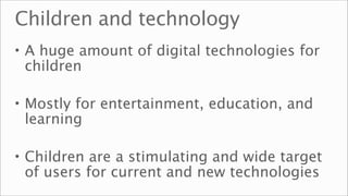 Children and technology
• A huge amount of digital technologies for
 children

• Mostly for entertainment, education, and
 learning

• Children are a stimulating and wide target
 of users for current and new technologies
 