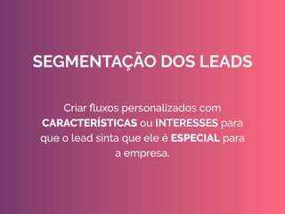 Criar ﬂuxos personalizados com
CARACTERÍSTICAS ou INTERESSES para
que o lead sinta que ele é ESPECIAL para
a empresa. 
 
SEGMENTAÇÃO DOS LEADS
 