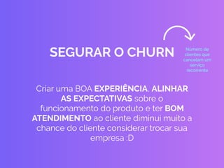 Criar uma BOA EXPERIÊNCIA, ALINHAR
AS EXPECTATIVAS sobre o
funcionamento do produto e ter BOM
ATENDIMENTO ao cliente diminui muito a
chance do cliente considerar trocar sua
empresa :D
SEGURAR O CHURN Número de
clientes que
cancelam um
serviço
recorrente
 