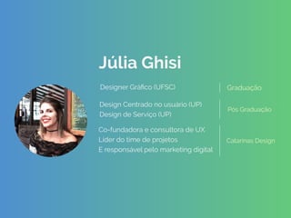 Júlia Ghisi
 
 
 
Design Centrado no usuário (UP)
Design de Serviço (UP)
Pós Graduação 
 
GraduaçãoDesigner Gráﬁco (UFSC)
Catarinas Design
Co-fundadora e consultora de UX
Líder do time de projetos
E responsável pelo marketing digital
 
 