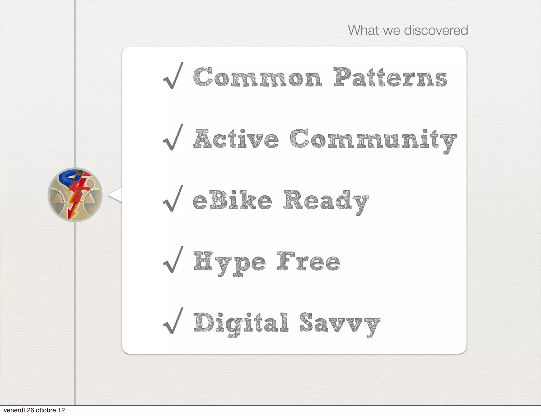 What we discovered


                        √ Common Patterns

                        √ Active Community

                        √ eBike Ready

                        √ Hype Free

                        √ Digital Savvy


venerdì 26 ottobre 12
 