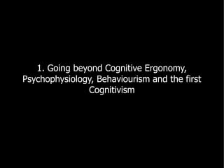 1. Going beyond Cognitive Ergonomy,
Psychophysiology, Behaviourism and the first
               Cognitivism
 