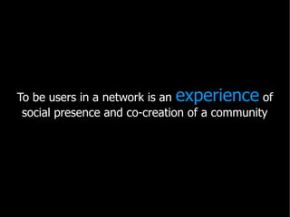 To be users in a network is an experience of
 social presence and co-creation of a community
 