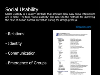 Social Usability
Social Usability is a quality attribute that assesses how easy social interactions
are to make. The term “social usability” also refers to the methods for improving
the ease of human-human interaction during the design process.

                                                                ibridazioni.com


- Relations

- Identity

- Communication

- Emergence of Groups
 