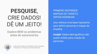 PESQUISE,
CRIE DADOS!
DÊ UM JEITO!
Explore BEM os problemas
antes de solucioná-los
PRIMEIRO ENTENDER!
MAPEAR OS TARGETS,
DEPOIS DESENHAR.
Isso oferece uma base riquíssima
para definir personas e mapas de
empatia.
Insigth: Dados demográficos são
quase inúteis para criação de
personas.
Dados para Revolucionar Negócios Além do Digital
Huxley Dias e Thiago Hassu (Handmade UX)
 