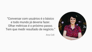“Conversar com usuários é o básico
e todo mundo já deveria fazer.
Olhar métricas é o próximo passo.
Tem que medir resultado de negócio.”
Ana Coli
 