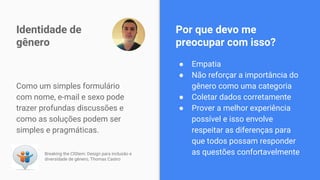 Como um simples formulário
com nome, e-mail e sexo pode
trazer profundas discussões e
como as soluções podem ser
simples e pragmáticas.
Identidade de
gênero
Breaking the CIStem: Design para inclusão e
diversidade de gênero, Thomas Castro
● Empatia
● Não reforçar a importância do
gênero como uma categoria
● Coletar dados corretamente
● Prover a melhor experiência
possível e isso envolve
respeitar as diferenças para
que todos possam responder
as questões confortavelmente
Por que devo me
preocupar com isso?
 