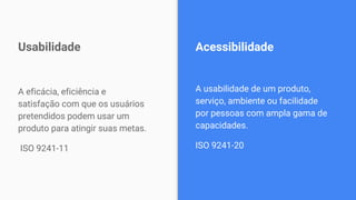 A eficácia, eficiência e
satisfação com que os usuários
pretendidos podem usar um
produto para atingir suas metas.
ISO 9241-11
Usabilidade
A usabilidade de um produto,
serviço, ambiente ou facilidade
por pessoas com ampla gama de
capacidades.
ISO 9241-20
Acessibilidade
 