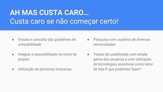 AH MAS CUSTA CARO…
Custa caro se não começar certo!
● Estudo e consulta das guidelines de
acessibilidade
● Integrar a acessibilidade no início de
projeto
● Utilização de personas inclusivas
● Pesquisa com usuários de diversas
necessidades
● Testes de usabilidade com ampla
gama dos usuários e com utilização
de tecnologias assistivas como leitor
de tela O que podemos fazer?
 