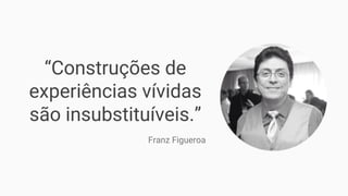“Construções de
experiências vívidas
são insubstituíveis.”
Franz Figueroa
 