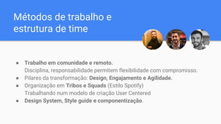 Métodos de trabalho e
estrutura de time
● Trabalho em comunidade e remoto.
Disciplina, responsabilidade permitem flexibilidade com compromisso.
● Pilares da transformação: Design, Engajamento e Agilidade.
● Organização em Tribos e Squads (Estilo Spotify)
Trabalhando num modelo de criação User Centered
● Design System, Style guide e componentização.
 
