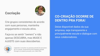 Crie grupos consistentes de acordo
com suas personas, mantenha
engajamento e escuta ativa.
Faça-os se sentir “owners” e não
apenas DESCUBRA, mas MUDE E
AJUSTE com suas descobertas.
Cocriação
Capacitar e envolver as pessoas através do processo
de co-criação. Empowering and Engaging people
through co-creation process, com Jane Vitta
Deixe disponível dados da sua
empresa, seja transparente e
principalmente escute e dialogue com
seus colaboradores.
CO-CRIAÇÃO OCORRE DE
DENTRO PRA FORA!
 