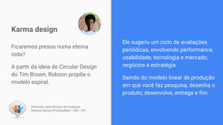 Ficaremos presos numa eterna
roda?
A partir da ideia do Circular Design
do Tim Brown, Robson propõe o
modelo espiral.
Karma design
Interação para tempos de mudança
Robson Santos (PorQueNão? / IED - SP)
Ele sugeriu um ciclo de avaliações
periódicas, envolvendo performance,
usabilidade, tecnologia e mercado,
negócios e estratégia.
Saindo do modelo linear de produção
em que você faz pesquisa, desenha o
produto, desenvolve, entrega e fim.
 
