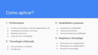 Como aplicar?
1 - Performance
● Tempo de interação, funil de engajamento, etc.
● Avaliação de usuários nas lojas
● Relatórios de erros
● Logs de uso e navegação
2 - Usabilidade e pessoas
● Inspeção de usabilidade
● Testes quick & dirty
● Testes formais de usabilidade
3 - Tecnologia e Mercado
● Concorrentes e similares
● Tendências
4 - Negócios e Estratégia
● Entrevista com stakeholders
● Workshop com stakeholders
● Revisão de estratégia
 