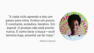 “A cada ciclo aprendo e dou um
passo para cima. Evoluo um pouco.
É constante, evolutivo, iterativo. Em
espiral. O produto não está pronto
nunca. É como lavar a louça — você
termina hoje, amanhã vai ter mais.”
Robson Santos
 