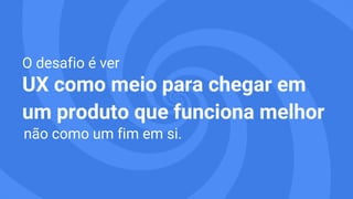 O desafio é ver
UX como meio para chegar em
um produto que funciona melhor 
 não como um fim em si.
 