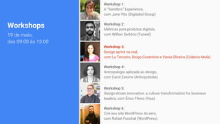 Workshops
19 de maio,
das 09:00 às 13:00
Workshop 1:
A “Sandbox” Experience,
com Jane Vita (Digitalist Group)
Workshop 2:
Métricas para produtos digitais,
com Willian Sertório (Funeel)
Workshop 3:
Design sprint na real,
com Lu Terceiro, Diogo Cosentino e Vania Oliveira (Coletivo Mola)
Workshop 4:
Antropologia aplicada ao design,
com Carol Zatorre (Antropolodia)
Workshop 5:
Design-driven innovation: a culture transformation for business
leaders, com Érico Fileno (Visa)
Workshop 6:
Crie seu site WordPress do zero,
com Rafael Funchal (WordPress)
 