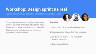 Workshop: Design sprint na real
Luciana Terceiro, Diogo Cosentino e Vania Oliveira (Coletivo Mola)
Conteúdo
1. Introdução. De onde veio? Por que usar?
2. Introduzindo o Design Sprint na empresa:
3. Dificuldades que você vai encontrar
e como superá-las
4. Exercícios práticos
Foram apresentados os conceitos e as etapas,
além de algumas dinâmicas. Abordaram como
se preparar, o que é fundamental e o papel do
designer como facilitador desse processo
eficiente e com resultados.
 