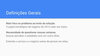 Definições Gerais
Mais foco no problema ao invés da solução.
O papel estratégico de negócio do UX é cada vez maior.
Necessidade de questionar nossas certezas.
buscar perceber a realidade com um outro olhar.
Entenda o serviço e o negócio antes de pensar em telas.
 