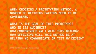 WARFEL Todd Zaki, Prototyping - A Practitioner's Guide
WHEN CHOOSING A PROTOTYPING METHOD, A
NUMBER OF DECIDING FACTORS NEED TO BE
CONSIDERED.
WHAT IS THE GOAL OF THIS PROTOTYPE?
WHO IS ITS AUDIENCE?
HOW COMFORTABLE AM I WITH THIS METHOD?
HOW EFFECTIVE WILL THIS METHOD BE AT
HELPING ME COMMUNICATE OR TEST MY DESIGN?
 