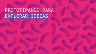 PROTOTIPANDO PARA
EXPLORAR IDEIAS
 