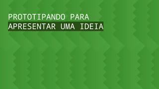 PROTOTIPANDO PARA
APRESENTAR UMA IDEIA
 