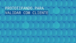 PROTOTIPANDO PARA
VALIDAR COM CLIENTE
 