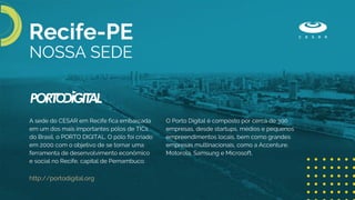 A sede do CESAR em Recife fica embarcada
em um dos mais importantes pólos de TICs
do Brasil, o PORTO DIGITAL. O pólo foi criado
em 2000 com o objetivo de se tornar uma
ferramenta de desenvolvimento econômico
e social no Recife, capital de Pernambuco.
http://portodigital.org
O Porto Digital é composto por cerca de 300
empresas, desde startups, médios e pequenos
empreendimentos locais, bem como grandes
empresas multinacionais, como a Accenture,
Motorola, Samsung e Microsoft.
NOSSA SEDE
Recife-PE
 
