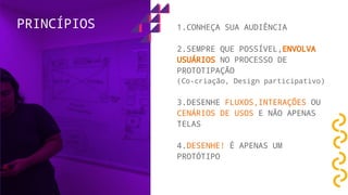 1.CONHEÇA SUA AUDIÊNCIA
2.SEMPRE QUE POSSÍVEL,ENVOLVA
USUÁRIOS NO PROCESSO DE
PROTOTIPAÇÃO
(Co-criação, Design participativo)
3.DESENHE FLUXOS,INTERAÇÕES OU
CENÁRIOS DE USOS E NÃO APENAS
TELAS
4.DESENHE! É APENAS UM
PROTÓTIPO
PRINCÍPIOS
 