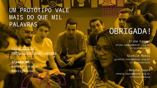 Erika Campos
erika.campos@cesar.org.br
in/erikamcampos
Giselle Rossi
giselle.rossi@cesar.org.br
in/gisellerossi
Renata Souza
renata.souza@cesar.org.br
in/renatadsouza
UM PROTÓTIPO VALE
MAIS DO QUE MIL
PALAVRAS
OBRIGADA!
cesar.org.br
medium.com/cesar-update
Instagram:
@inovacaocesar
@designcesar
 