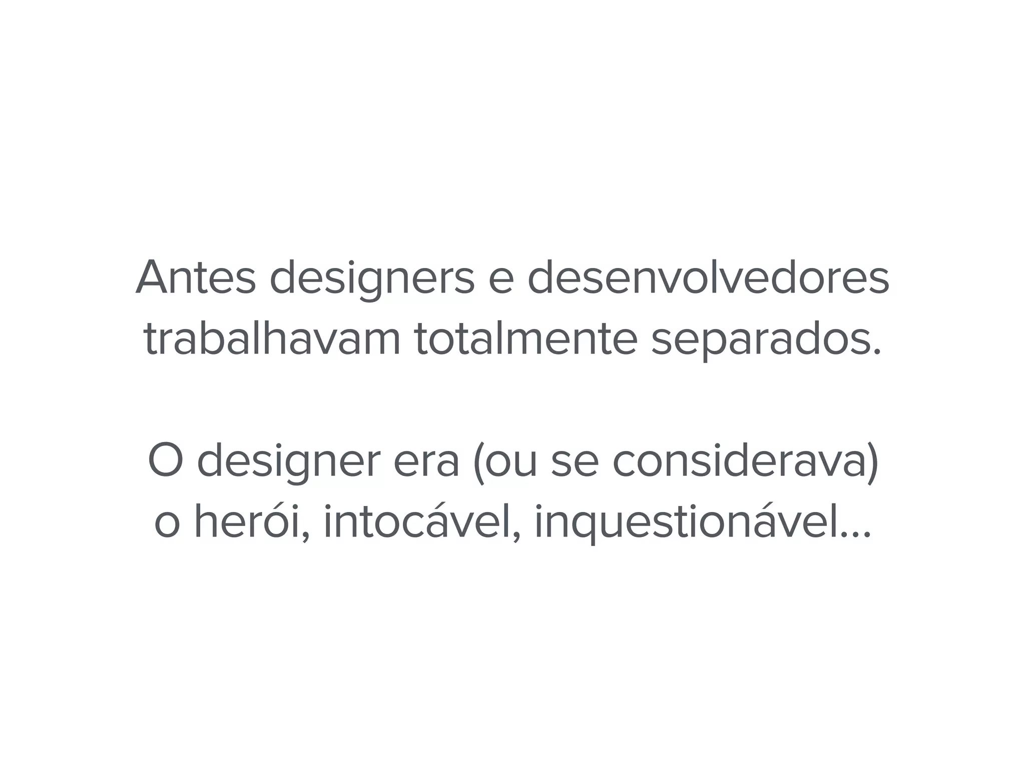Antes designers e desenvolvedores
trabalhavam totalmente separados.
O designer era (ou se considerava)
o herói, intocável, inquestionável…
 